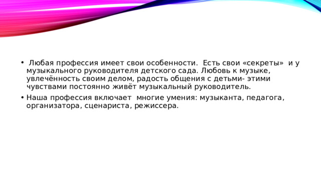 Любая профессия имеет свои особенности.  Есть свои «секреты»  и у музыкального руководителя детского сада. Любовь к музыке, увлечённость своим делом, радость общения с детьми- этими чувствами постоянно живёт музыкальный руководитель. Наша профессия включает многие умения: музыканта, педагога, организатора, сценариста, режиссера.