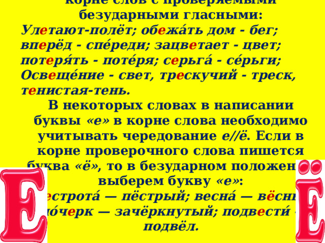 3. Докажем написание буквы  «е»  в корне слов с проверяемыми безударными гласными: Ул е тают-полёт; об е жа́ть дом - бег; вп е рёд - спе́реди; зацв е тает - цвет; пот е ря́ть - поте́ря; с е рьга́ - се́рьги; Осв е ще́ние - свет, тр е скучий - треск, т е нистая-тень. В некоторых словах в написании буквы  «е»  в корне слова необходимо учитывать чередование  е//ё . Если в корне проверочного слова пишется буква  «ё» , то в безударном положении выберем букву  «е» :