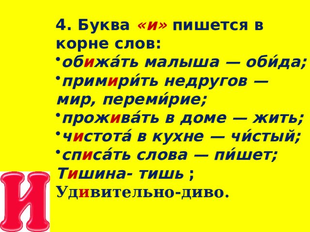 4. Буква   « и »   пишется в корне   слов: об и жа́ть малыша — оби́да; прим и ри́ть недругов — мир, переми́рие; прож и ва́ть в доме —  жить; ч и стота́ в кухне — чи́стый; сп и са́ть слова — пи́шет; Т и шина- тишь ; Уд и вительно-диво.