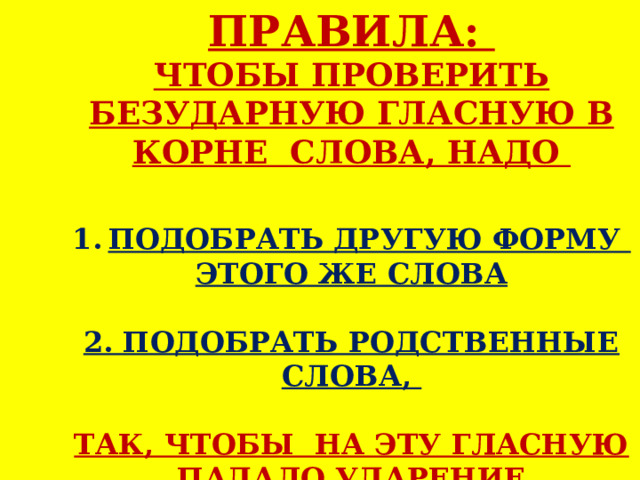 ПРАВИЛА: ЧТОБЫ ПРОВЕРИТЬ БЕЗУДАРНУЮ ГЛАСНУЮ В КОРНЕ СЛОВА, НАДО  ПОДОБРАТЬ ДРУГУЮ ФОРМУ ЭТОГО ЖЕ СЛОВА  2. ПОДОБРАТЬ РОДСТВЕННЫЕ СЛОВА,  ТАК, ЧТОБЫ НА ЭТУ ГЛАСНУЮ ПАДАЛО УДАРЕНИЕ