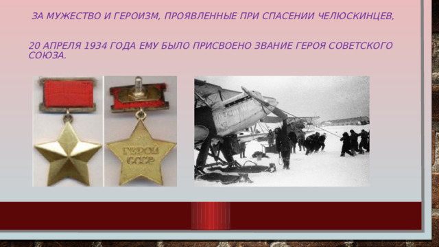 За мужество и героизм, проявленные при спасении челюскинцев,   20 апреля 1934 года ему было присвоено звание Героя Советского Союза.