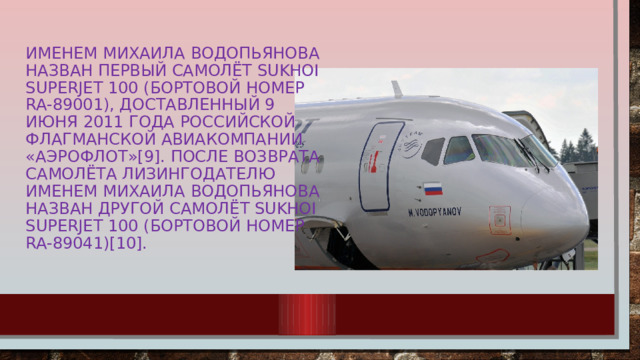 Именем Михаила Водопьянова назван первый самолёт Sukhoi Superjet 100 (бортовой номер RA-89001), доставленный 9 июня 2011 года российской флагманской авиакомпании «Аэрофлот»[9]. После возврата самолёта лизингодателю именем Михаила Водопьянова назван другой самолёт Sukhoi Superjet 100 (бортовой номер RA-89041)[10].