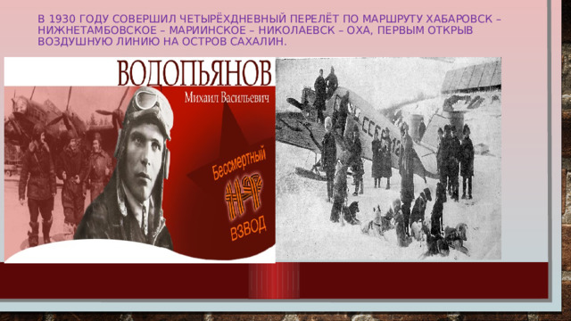 В 1930 году совершил четырёхдневный перелёт по маршруту Хабаровск – Нижнетамбовское – Мариинское – Николаевск – Оха, первым открыв воздушную линию на остров Сахалин.