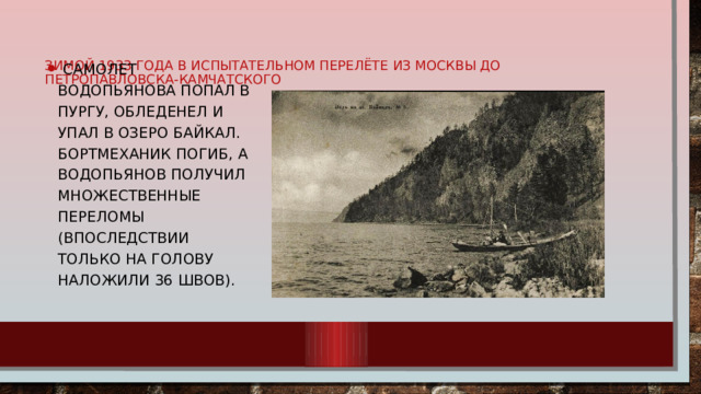самолет Водопьянова попал в пургу, обледенел и упал в озеро Байкал. Бортмеханик погиб, а Водопьянов получил множественные переломы (впоследствии только на голову наложили 36 швов).