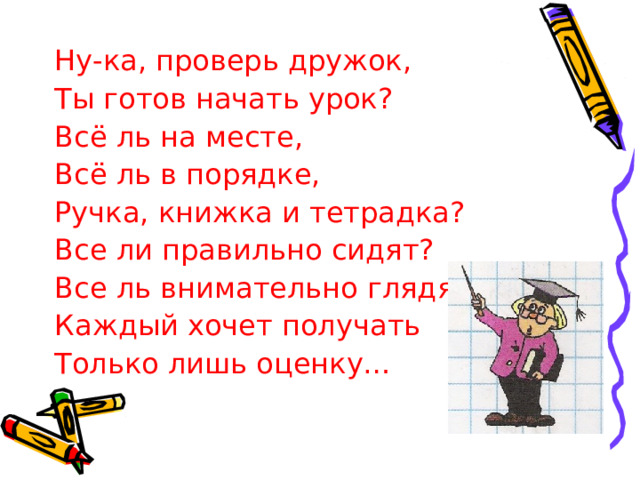 Ну-ка, проверь дружок, Ты готов начать урок? Всё ль на месте, Всё ль в порядке, Ручка, книжка и тетрадка? Все ли правильно сидят? Все ль внимательно глядят? Каждый хочет получать Только лишь оценку…