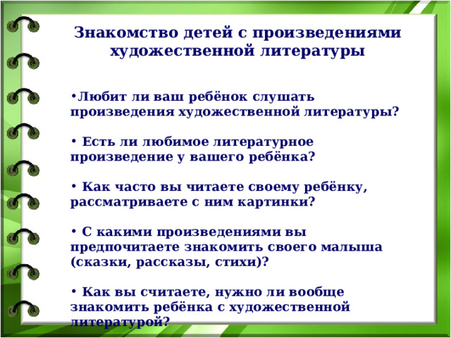 Знакомство детей с произведениями художественной литературы   Любит ли ваш ребёнок слушать произведения художественной литературы?   Есть ли любимое литературное произведение у вашего ребёнка?   Как часто вы читаете своему ребёнку, рассматриваете с ним картинки?   С какими произведениями вы предпочитаете знакомить своего малыша (сказки, рассказы, стихи)?   Как вы считаете, нужно ли вообще знакомить ребёнка с художественной литературой?