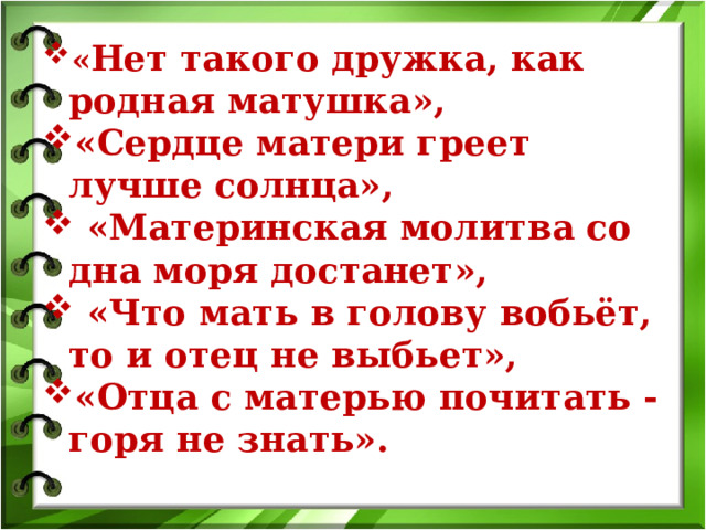 « Нет такого дружка, как родная матушка», «Сердце матери греет лучше солнца»,  «Материнская молитва со дна моря достанет»,  «Что мать в голову вобьёт, то и отец не выбьет», «Отца с матерью почитать - горя не знать».