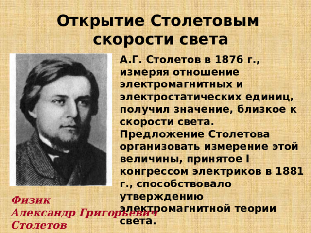 Открытие Столетовым скорости света А.Г. Столетов в 1876 г., измеряя отношение электромагнитных и электростатических единиц, получил значение, близкое к скорости света. Предложение Столетова организовать измерение этой величины, принятое I конгрессом электриков в 1881 г., способствовало утверждению электромагнитной теории света. Физик Александр Григорьевич Столетов