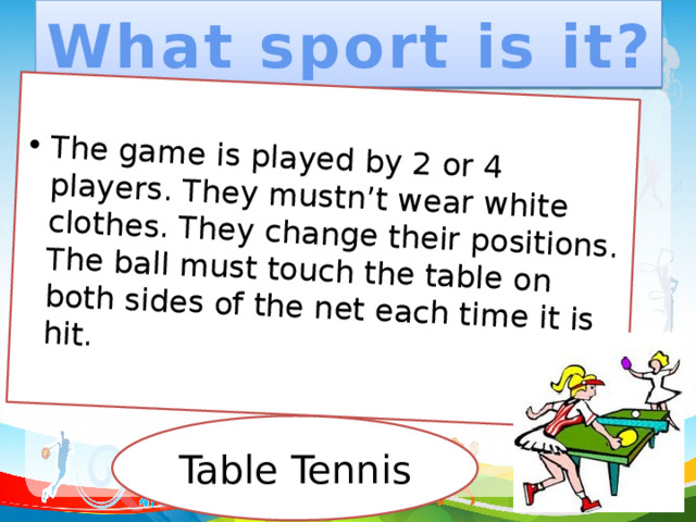 What sport is it? The game is played by 2 or 4 players. They mustn’t wear white clothes. They change their positions. The ball must touch the table on both sides of the net each time it is hit. Table Tennis