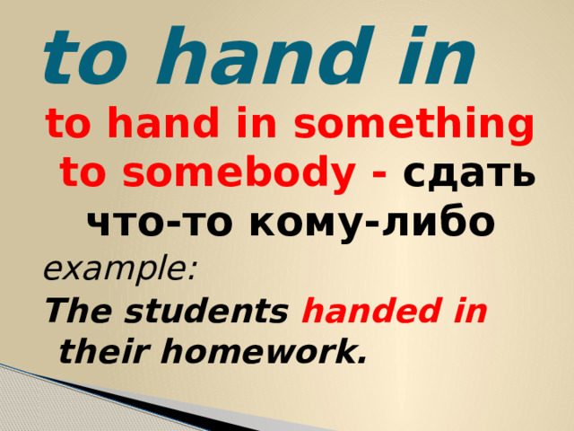 to hand in to hand in something to somebody - сдать что-то кому-либо example: The students handed in their homework.