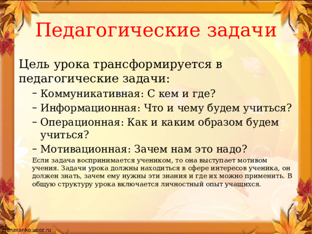 Педагогические задачи Цель урока трансформируется в педагогические задачи: Коммуникативная: С кем и где? Информационная: Что и чему будем учиться? Операционная: Как и каким образом будем учиться? Мотивационная: Зачем нам это надо? Коммуникативная: С кем и где? Информационная: Что и чему будем учиться? Операционная: Как и каким образом будем учиться? Мотивационная: Зачем нам это надо? Если задача воспринимается учеником, то она выступает мотивом учения. Задачи урока должны находиться в сфере интересов ученика, он должен знать, зачем ему нужны эти знания и где их можно применить. В общую структуру урока включается личностный опыт учащихся.