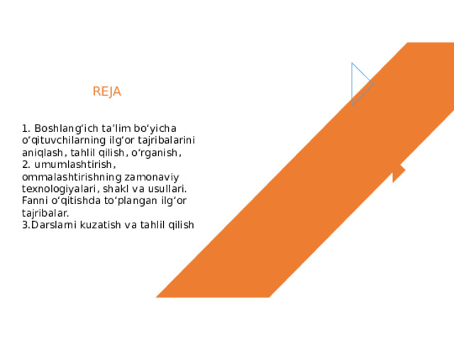 REJA 1. Boshlang‘ich ta’lim bo‘yicha o‘qituvchilarning ilg‘or tajribalarini aniqlash, tahlil qilish, o‘rganish, 2. umumlashtirish, ommalashtirishning zamonaviy texnologiyalari, shakl va usullari. Fanni o‘qitishda to‘plangan ilg‘or tajribalar. 3.Darslarni kuzatish va tahlil qilish