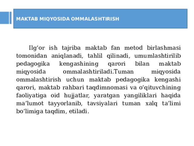 MAKTAB MIQYOSIDA OMMALASHTIRISH Ilg‘or ish tajriba maktab fan metod birlashmasi tomonidan aniqlanadi, tahlil qilinadi, umumlashtirilib pedagogika kengashining qarori bilan maktab miqyosida ommalashtiriladi.Tuman miqyosida ommalashtirish uchun maktab pedagogika kengashi qarori, maktab rahbari taqdimnomasi va o‘qituvchining faoliyatiga oid hujjatlar, yaratgan yangiliklari haqida ma’lumot tayyorlanib, tavsiyalari tuman xalq ta’limi bo‘limiga taqdim, etiladi.