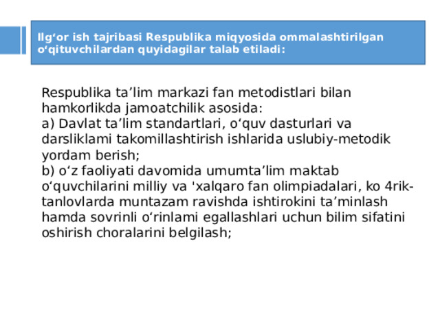 Ilg‘or ish tajribasi Respublika miqyosida ommalashtirilgan o‘qituvchilardan quyidagilar talab etiladi: Respublika ta’lim markazi fan metodistlari bilan hamkorlikda jamoatchilik asosida: a) Davlat ta’lim standartlari, o‘quv dasturlari va darsliklami takomillashtirish ishlarida uslubiy-metodik yordam berish; b) o‘z faoliyati davomida umumta’lim maktab o‘quvchilarini milliy va 'xalqaro fan olimpiadalari, ko 4rik-tanlovlarda muntazam ravishda ishtirokini ta’minlash hamda sovrinli o‘rinlami egallashlari uchun bilim sifatini oshirish choralarini belgilash;