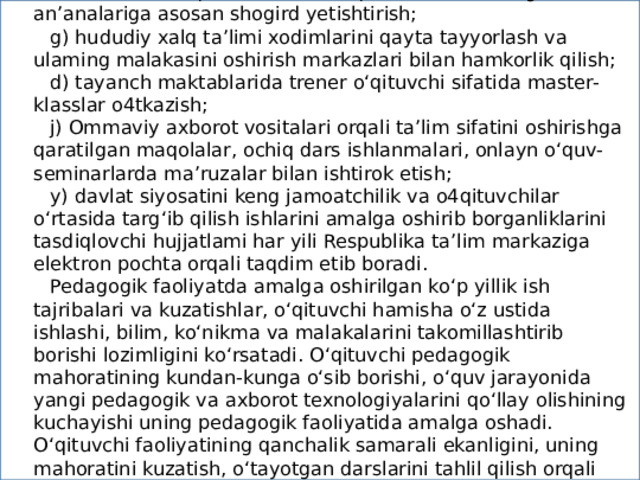 v) o‘z fani mavqeini oshirish maqsadida Ustoz-shogird an’analariga asosan shogird yetishtirish; g) hududiy xalq ta’limi xodimlarini qayta tayyorlash va ulaming malakasini oshirish markazlari bilan hamkorlik qilish; d) tayanch maktablarida trener o‘qituvchi sifatida master-klasslar o4tkazish; j) Ommaviy axborot vositalari orqali ta’lim sifatini oshirishga qaratilgan maqolalar, ochiq dars ishlanmalari, onlayn o‘quv-seminarlarda ma’ruzalar bilan ishtirok etish; y) davlat siyosatini keng jamoatchilik va o4qituvchilar o‘rtasida targ‘ib qilish ishlarini amalga oshirib borganliklarini tasdiqlovchi hujjatlami har yili Respublika ta’lim markaziga elektron pochta orqali taqdim etib boradi. Pedagogik faoliyatda amalga oshirilgan ko‘p yillik ish tajribalari va kuzatishlar, o‘qituvchi hamisha o‘z ustida ishlashi, bilim, ko‘nikma va malakalarini takomillashtirib borishi lozimligini ko‘rsatadi. O‘qituvchi pedagogik mahoratining kundan-kunga o‘sib borishi, o‘quv jarayonida yangi pedagogik va axborot texnologiyalarini qo‘llay olishining kuchayishi uning pedagogik faoliyatida amalga oshadi. O‘qituvchi faoliyatining qanchalik samarali ekanligini, uning mahoratini kuzatish, o‘tayotgan darslarini tahlil qilish orqali bilish mumkin.