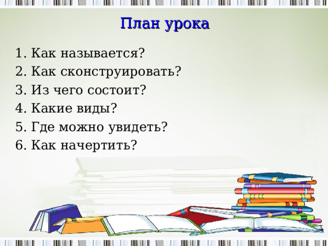 План урока 1. Как называется? 2. Как сконструировать? 3. Из чего состоит? 4. Какие виды? 5. Где можно увидеть? 6. Как начертить?