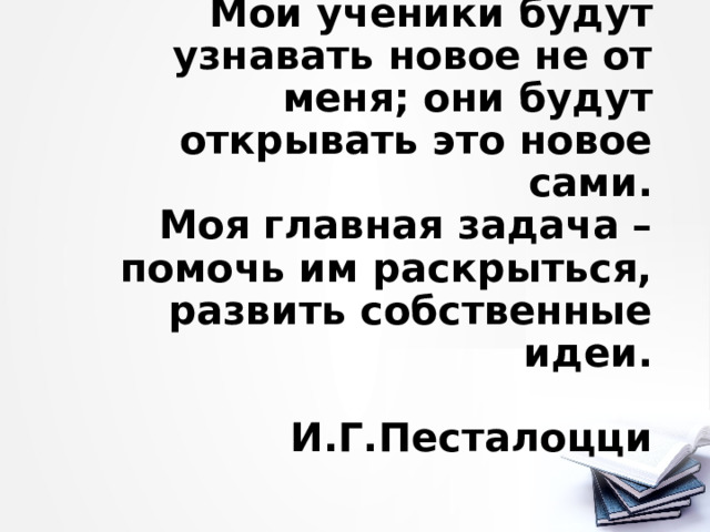 Мои ученики будут узнавать новое не от меня; они будут открывать это новое сами.  Моя главная задача – помочь им раскрыться, развить собственные идеи.   И.Г.Песталоцци