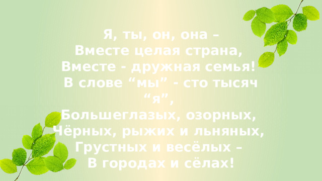 Я, ты, он, она – Вместе целая страна, Вместе - дружная семья! В слове “мы” - сто тысяч “я”, Большеглазых, озорных, Чёрных, рыжих и льняных, Грустных и весёлых – В городах и сёлах!