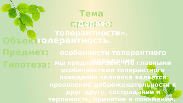 Тема проекта: «Дерево толерантности». толерантность. Объект: Предмет: особенности толерантного поведения мы предполагаем, что главными особенностями толерантного поведения человека является проявление доброжелательности к друг другу, сострадание и терпимость, принятие и понимание. Гипотеза: