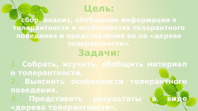 Цель: сбор, анализ, обобщение информации о толерантности и особенностях толерантного поведения и представление ее на «дереве толерантности». Задачи: 1. Собрать, изучить, обобщить материал о толерантности. 2. Выяснить особенности толерантного поведения. 3. Представить результаты в виде «дерева толерантности».