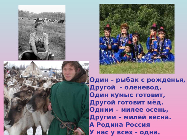 Один – рыбак с рожденья, Другой - оленевод. Один кумыс готовит, Другой готовит мёд. Одним – милее осень, Другим – милей весна. А Родина Россия У нас у всех - одна.