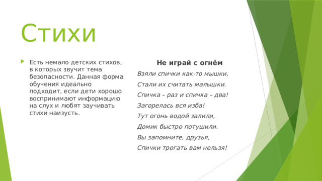 Стихи Есть немало детских стихов, в которых звучит тема безопасности. Данная форма обучения идеально подходит, если дети хорошо воспринимают информацию на слух и любят заучивать стихи наизусть. Не играй с огнём Взяли спички как-то мышки, Стали их считать малышки. Спичка – раз и спичка – два! Загорелась вся изба! Тут огонь водой залили, Домик быстро потушили. Вы запомните, друзья, Спички трогать вам нельзя!