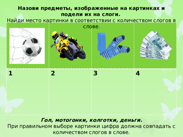 Назови предметы, изображенные на картинках и подели их на слоги. Найди место картинки в соответствии с количеством слогов в слове. 1 2  3  4 Гол, мотогонки, колготки, деньги. При правильном выборе картинки цифра должна совпадать с количеством слогов в слове.