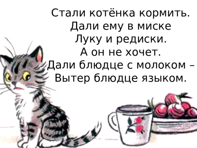 Стали котёнка кормить.  Дали ему в миске  Луку и редиски.  А он не хочет.  Дали блюдце с молоком –  Вытер блюдце языком.