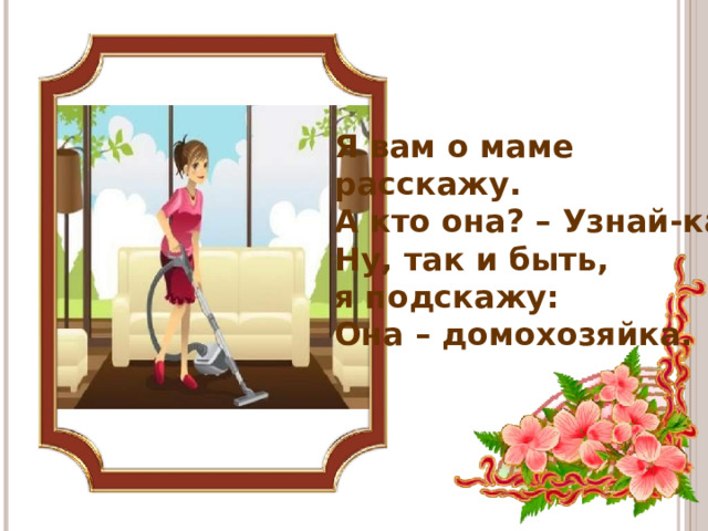 Я вам о маме расскажу.  А кто она? – Узнай-ка.  Ну, так и быть, я подскажу:  Она – домохозяйка.