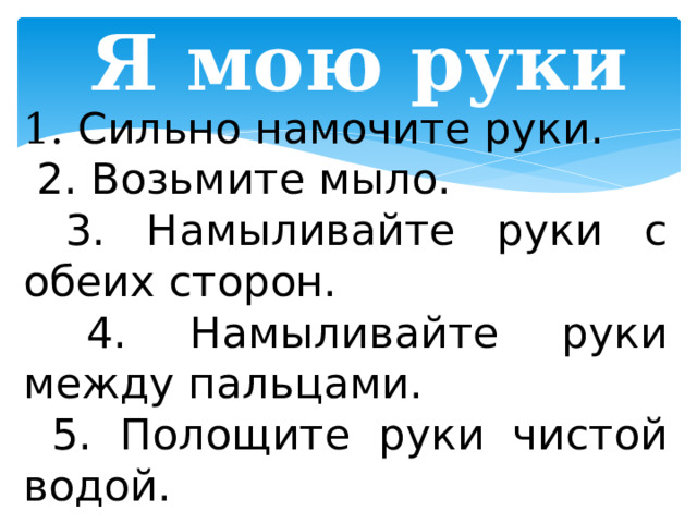 Я мою руки 1. Сильно намочите руки.  2. Возьмите мыло.  3. Намыливайте руки с обеих сторон.  4. Намыливайте руки между пальцами.  5. Полощите руки чистой водой.