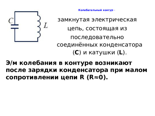 Колебательный контур –   замкнутая электрическая цепь, состоящая из последовательно соединённых конденсатора ( С ) и катушки ( L ). Э/м колебания в контуре возникают после зарядки конденсатора при малом сопротивлении цепи R (R≈0).