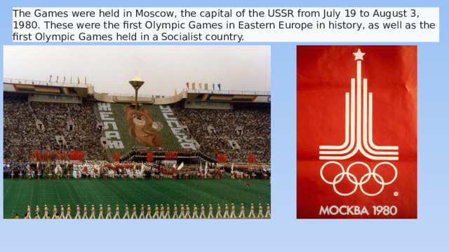 The Games were held in Moscow, the capital of the USSR from July 19 to August 3, 1980. These were the first Olympic Games in Eastern Europe in history, as well as the first Olympic Games held in a Socialist country.
