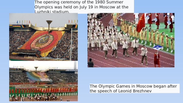 The opening ceremony of the 1980 Summer Olympics was held on July 19 in Moscow at the Luzhniki stadium.  The Olympic Games in Moscow began after the speech of Leonid Brezhnev