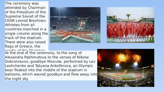 The ceremony was attended by Chairman of the Presidium of the Supreme Soviet of the USSR Leonid Brezhnev. Athletes from all countries marched in a single column along the track of the stadium. There were also raised flags of Greece, the cradle of the Olympics  At the end of the ceremony, to the song of Alexandra Pakhmutova to the verses of Nikolai Dobronravov, goodbye Moscow, performed by Lev Leshchenko and Tatyana Antsiferova, an Olympic bear floated into the middle of the stadium in balloons, which waved goodbye and flew away into the night sky