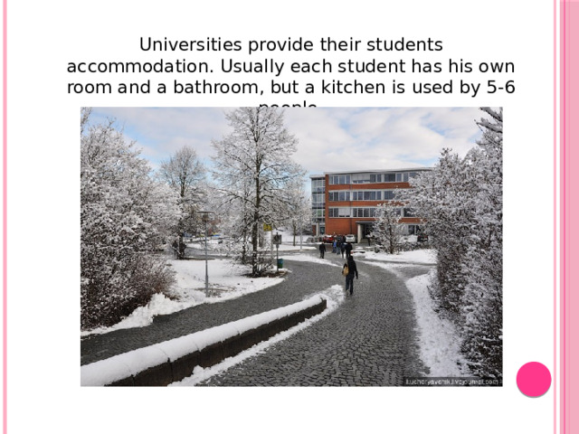 Universities provide their students accommodation. Usually each student has his own room and a bathroom, but a kitchen is used by 5-6 people.
