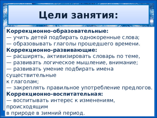 Цели занятия: Коррекционно-образовательные: — учить детей подбирать однокоренные слова; — образовывать глаголы прошедшего времени. Коррекционно-развивающие: — расширять, активизировать словарь по теме, — развивать логическое мышление, внимание; — развивать умение подбирать имена существительные к глаголам; — закреплять правильное употребление предлогов. Коррекционно-воспитательная: — воспитывать интерес к изменениям, происходящим в природе в зимний период.