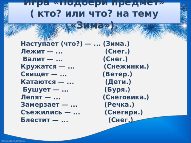 Игра «Подбери предмет»  ( кто? или что? на тему «Зима»). Наступает (что?) — ... (Зима.) Лежит — ... (Снег.)  Валит — ... (Снег.) Кружатся — ... (Снежинки.) Свищет — ... (Ветер.) Катаются — ... (Дети.)  Бушует — ... (Буря.) Лепят — ... (Снеговика.) Замерзает — ... (Речка.) Съежились — ... (Снегири.) Блестит — ... (Снег.)