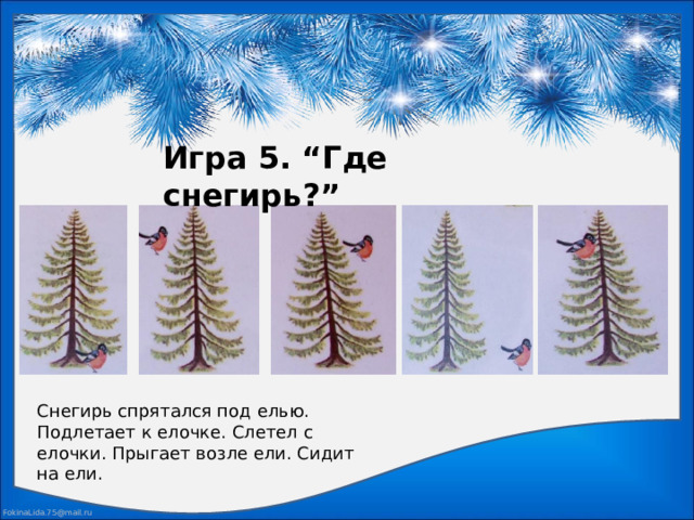 Игра 5. “Где снегирь?” Снегирь спрятался под елью. Подлетает к елочке. Слетел с елочки. Прыгает возле ели. Сидит на ели.