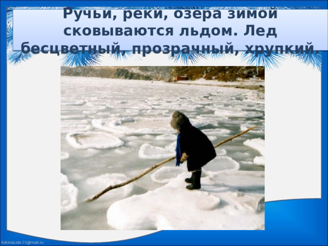 Ручьи, реки, озера зимой сковываются льдом. Лед бесцветный, прозрачный, хрупкий.