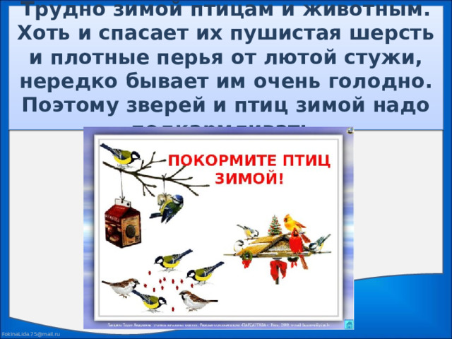 Трудно зимой птицам и животным. Хоть и спасает их пушистая шерсть и плотные перья от лютой стужи, нередко бывает им очень голодно. Поэтому зверей и птиц зимой надо подкармливать.