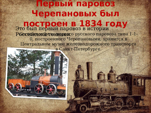 Первый паровоз Черепановых был построен в 1834 году Это был первый паровоз в истории Российской техники. Сегодня модель первого русского паровоза типа 1-1-0, построенного Черепановыми, хранится в Центральном музее железнодорожного транспорта в Санкт-Петербурге .