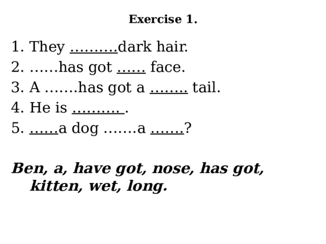 Exercise 1.   They ………. dark hair. …… has got …… face. A …….has got a …….. tail. He is ………. . …… a dog …….a ……. ? Ben, a, have got, nose, has got, kitten, wet, long.