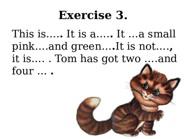 Exercise 3. This is…. . It is a…. . It …a small pink….and green… . It is not…. , it is…. . Tom has got two ….and four … .