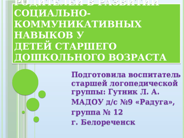 Рекомендации для родителей в развитии социально-коммуникативных навыков у  детей старшего дошкольного возраста Подготовила воспитатель старшей логопедической группы: Гутник Л. А. МАДОУ д/с №9 «Радуга», группа № 12 г. Белореченск