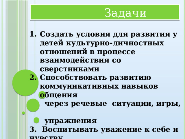 Задачи  Создать условия для развития у детей культурно-личностных отношений в процессе взаимодействия со сверстниками Способствовать развитию коммуникативных навыков общения  через речевые ситуации, игры,  упражнения 3. Воспитывать уважение к себе и чувству  собственного достоинства сверстниками,  взрослыми и родителями (законными  представителями), учитывать их мнения,  желания, взгляды