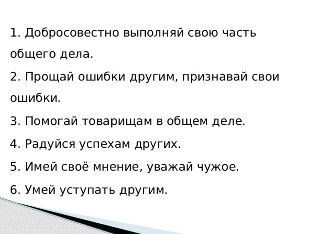 1. Добросовестно выполняй свою часть общего дела. 2. Прощай ошибки другим, признавай свои ошибки. 3. Помогай товарищам в общем деле. 4. Радуйся успехам других. 5. Имей своё мнение, уважай чужое. 6. Умей уступать другим.