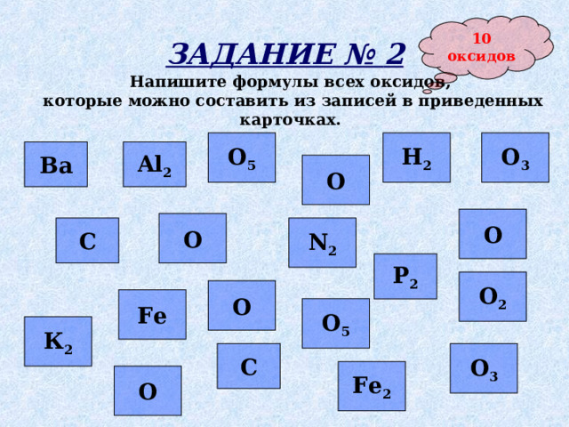 10 оксидов ЗАДАНИЕ № 2 Напишите формулы всех оксидов, которые можно составить из записей в приведенных карточках.  Н 2 О 3 О 5 Al 2 Ва О О О N 2 С Р 2 О 2 О Fe О 5 К 2 С О 3 Fe 2 О