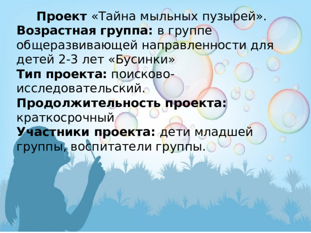 Проект  «Тайна мыльных пузырей». Возрастная группа: в группе общеразвивающей направленности для детей 2-3 лет «Бусинки»  Тип проекта: поисково-исследовательский. Продолжительность проекта: краткосрочный Участники проекта: дети младшей группы, воспитатели группы.