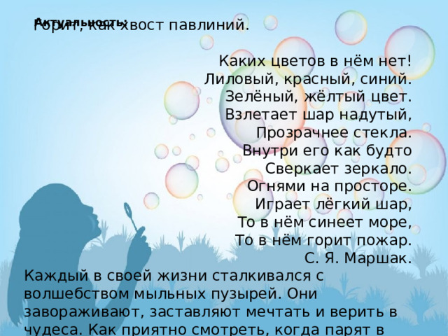 Актуальность:    Горит, как хвост павлиний.  Каких цветов в нём нет! Лиловый, красный, синий. Зелёный, жёлтый цвет. Взлетает шар надутый, Прозрачнее стекла. Внутри его как будто Сверкает зеркало. Огнями на просторе.  Играет лёгкий шар, То в нём синеет море, То в нём горит пожар. С. Я. Маршак. Каждый в своей жизни сталкивался с волшебством мыльных пузырей. Они завораживают, заставляют мечтать и верить в чудеса. Как приятно смотреть, когда парят в воздухе радужные пузыри, унося ввысь наши пожелания и мечты.