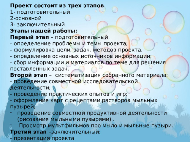 Проект состоит из трех этапов 1- подготовительный 2-основной 3- заключительный Этапы нашей работы: Первый этап – подготовительный. - определение проблемы и темы проекта; - формулировка цели, задач, методов проекта. - определение основных источников информации; - сбор информации и материалов по теме для решения поставленных задач. Второй этап – систематизация собранного материала; - проведение совместной исследовательской деятельности; - проведение практических опытов и игр; - оформление карт с рецептами растворов мыльных пузырей; проведение совместной продуктивной деятельности (рисование мыльными пузырями) .  Просмотр мультфильмов про мыло и мыльные пузыри. Третий этап –заключительный: - презентация проекта    